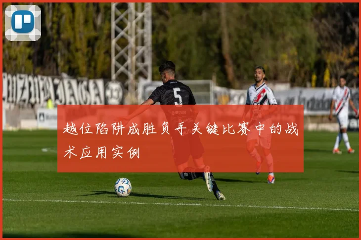 越位陷阱成胜负手关键比赛中的战术应用实例